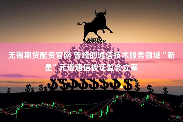 无锡期货配资官网 曾经的通信技术服务领域“新星”元道通信被证监会立案