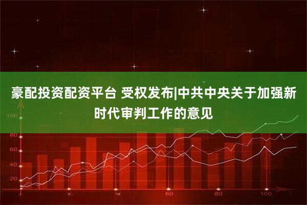 豪配投资配资平台 受权发布|中共中央关于加强新时代审判工作的意见