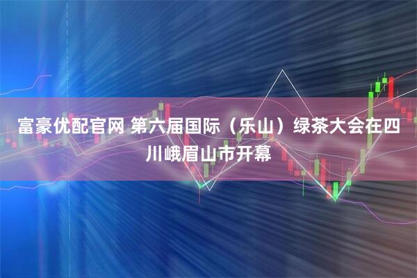 富豪优配官网 第六届国际（乐山）绿茶大会在四川峨眉山市开幕
