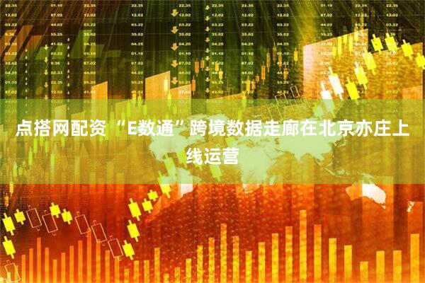 点搭网配资 “E数通”跨境数据走廊在北京亦庄上线运营