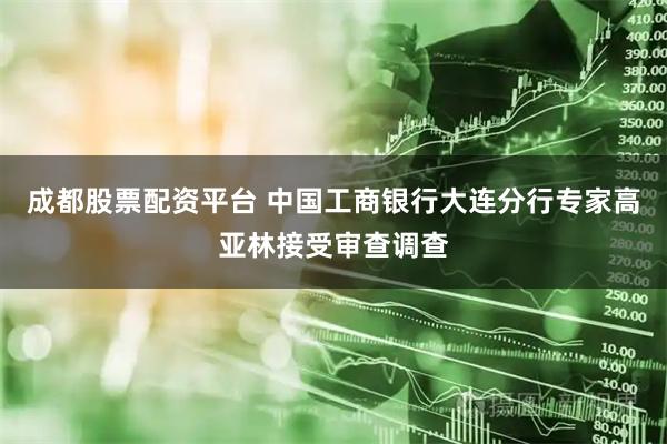 成都股票配资平台 中国工商银行大连分行专家高亚林接受审查调查
