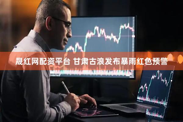 晟红网配资平台 甘肃古浪发布暴雨红色预警