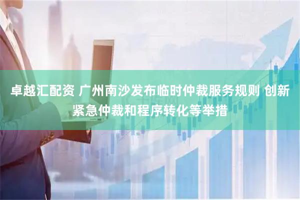 卓越汇配资 广州南沙发布临时仲裁服务规则 创新紧急仲裁和程序转化等举措