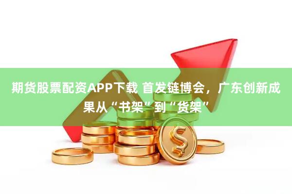 期货股票配资APP下载 首发链博会，广东创新成果从“书架”到“货架”