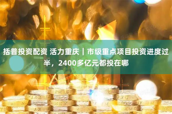 括普投资配资 活力重庆｜市级重点项目投资进度过半，2400多亿元都投在哪