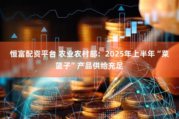 恒富配资平台 农业农村部：2025年上半年“菜篮子”产品供给充足