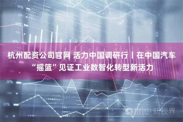 杭州配资公司官网 活力中国调研行丨在中国汽车“摇篮”见证工业数智化转型新活力