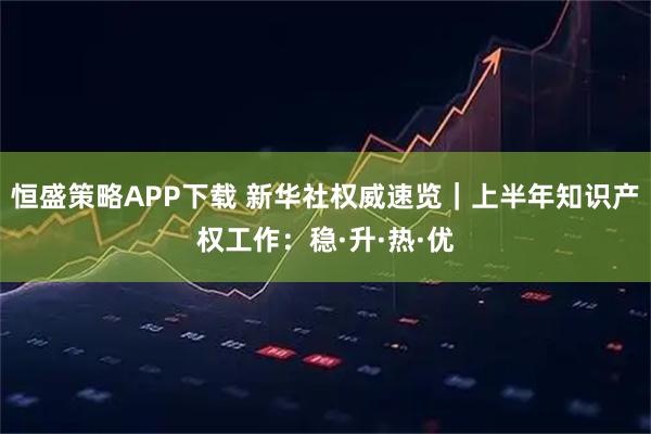 恒盛策略APP下载 新华社权威速览｜上半年知识产权工作：稳·升·热·优