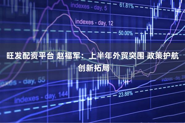 旺发配资平台 赵福军：上半年外贸突围 政策护航 创新拓局