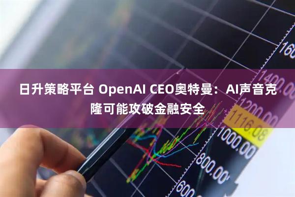 日升策略平台 OpenAI CEO奥特曼：AI声音克隆可能攻破金融安全
