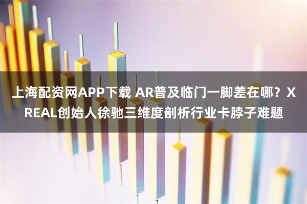 上海配资网APP下载 AR普及临门一脚差在哪？XREAL创始人徐驰三维度剖析行业卡脖子难题