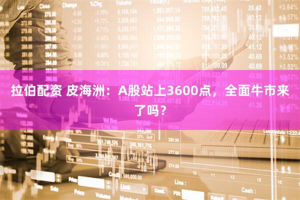 拉伯配资 皮海洲:A股站上3600点,全面牛市来了吗?