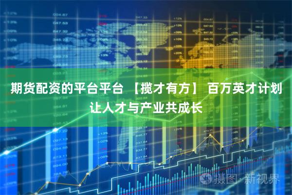 期货配资的平台平台 【揽才有方】 百万英才计划让人才与产业共成长