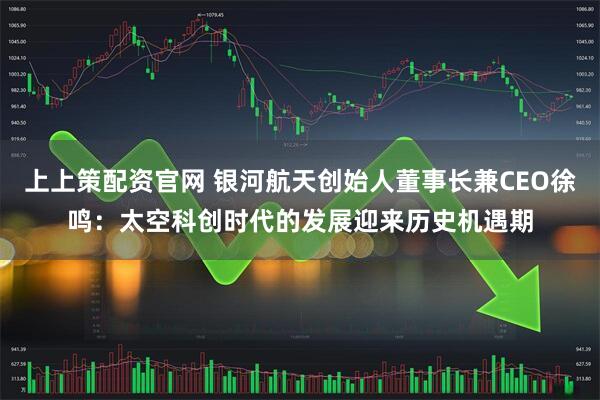 上上策配资官网 银河航天创始人董事长兼CEO徐鸣：太空科创时代的发展迎来历史机遇期