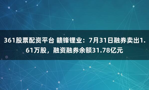 361股票配资平台 赣锋锂业：7月31日融券卖出1.61万股，融资融券余额31.78亿元