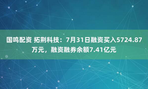 国鸣配资 拓荆科技：7月31日融资买入5724.87万元，融资融券余额7.41亿元