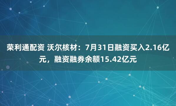 荣利通配资 沃尔核材：7月31日融资买入2.16亿元，融资融券余额15.42亿元