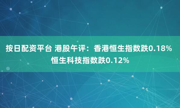 按日配资平台 港股午评：香港恒生指数跌0.18% 恒生科技指数跌0.12%