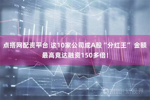点搭网配资平台 这10家公司成A股“分红王” 金额最高竟达融资150多倍！