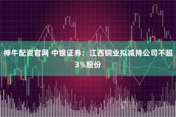 神牛配资官网 中银证券：江西铜业拟减持公司不超3%股份