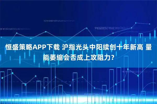 恒盛策略APP下载 沪指光头中阳续创十年新高 量能萎缩会否成上攻阻力？