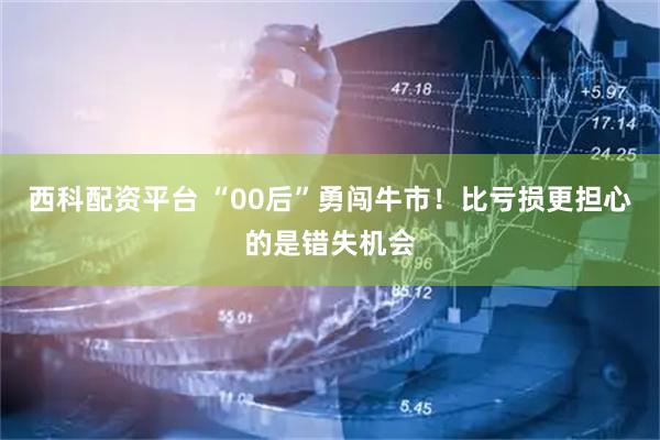 西科配资平台 “00后”勇闯牛市！比亏损更担心的是错失机会