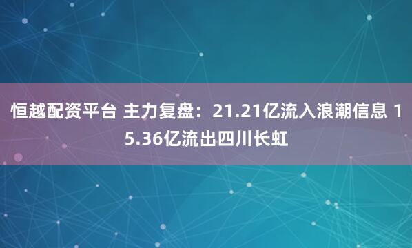 恒越配资平台 主力复盘：21.21亿流入浪潮信息 15.36亿流出四川长虹
