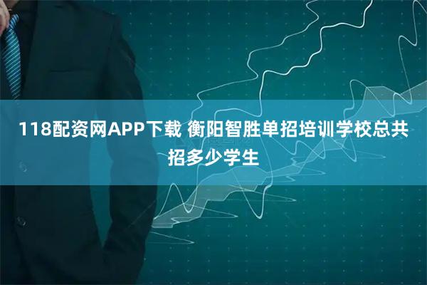 118配资网APP下载 衡阳智胜单招培训学校总共招多少学生