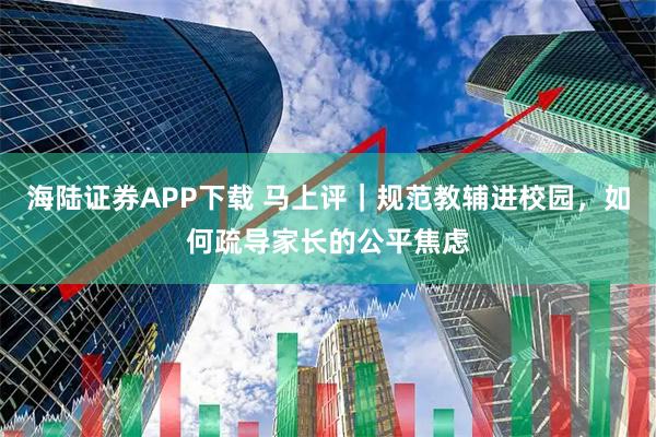 海陆证券APP下载 马上评｜规范教辅进校园，如何疏导家长的公平焦虑