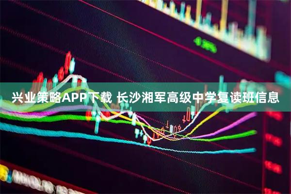 兴业策略APP下载 长沙湘军高级中学复读班信息