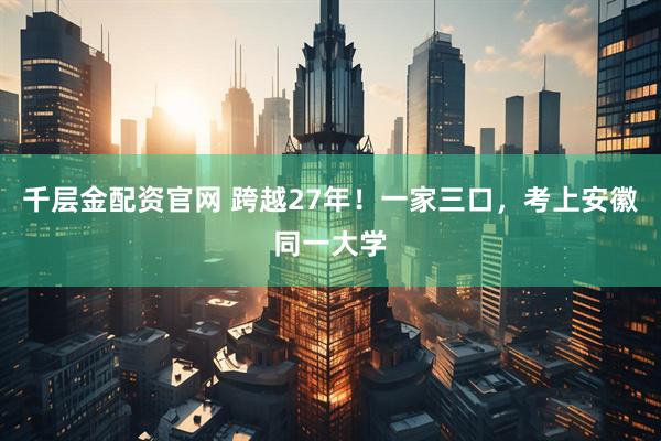 千层金配资官网 跨越27年！一家三口，考上安徽同一大学