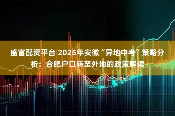 盛富配资平台 2025年安徽“异地中考”策略分析：合肥户口转至外地的政策解读
