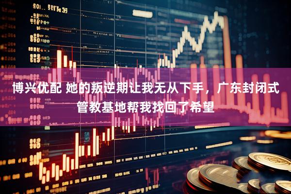 博兴优配 她的叛逆期让我无从下手，广东封闭式管教基地帮我找回了希望