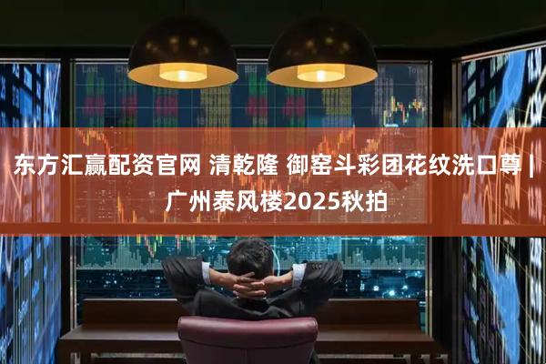 东方汇赢配资官网 清乾隆 御窑斗彩团花纹洗口尊 | 广州泰风楼2025秋拍
