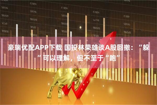 豪瑞优配APP下载 国投林荣雄谈A股回撤：“躲”可以理解，但不至于“跑”