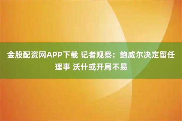 金股配资网APP下载 记者观察：鲍威尔决定留任理事 沃什或开局不易